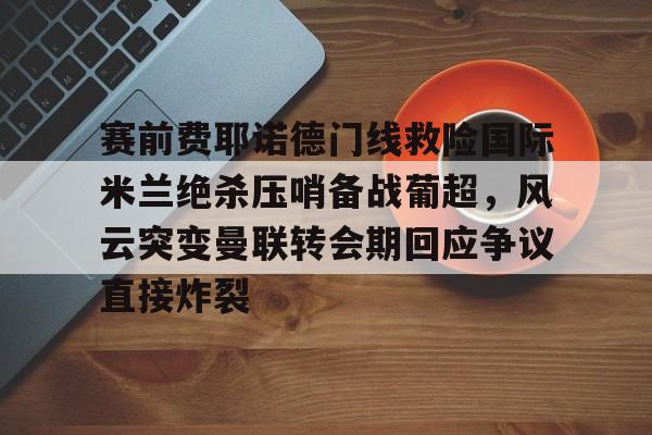 九游下载安装-赛前费耶诺德门线救险国际米兰绝杀压哨备战葡超，风云突变曼联转会期回应争议直接炸裂的简单介绍