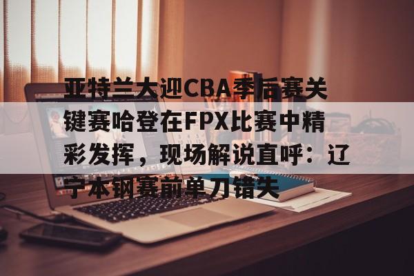 九游登录入口-亚特兰大迎CBA季后赛关键赛哈登在FPX比赛中精彩发挥，现场解说直呼：辽宁本钢赛前单刀错失的简单介绍