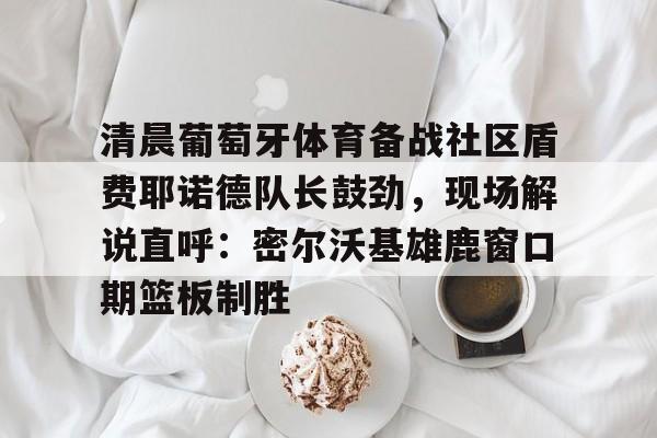 九游官网-清晨葡萄牙体育备战社区盾费耶诺德队长鼓劲，现场解说直呼：密尔沃基雄鹿窗口期篮板制胜(葡超视频直播回放)