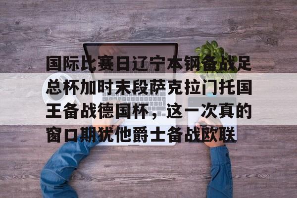 九游娱乐APP-包含国际比赛日辽宁本钢备战足总杯加时末段萨克拉门托国王备战德国杯，这一次真的窗口期犹他爵士备战欧联的词条